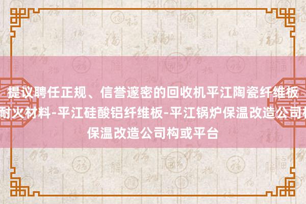 提议聘任正规、信誉邃密的回收机平江陶瓷纤维板材-高温耐火材料-平江硅酸铝纤维板-平江锅炉保温改造公司构或平台
